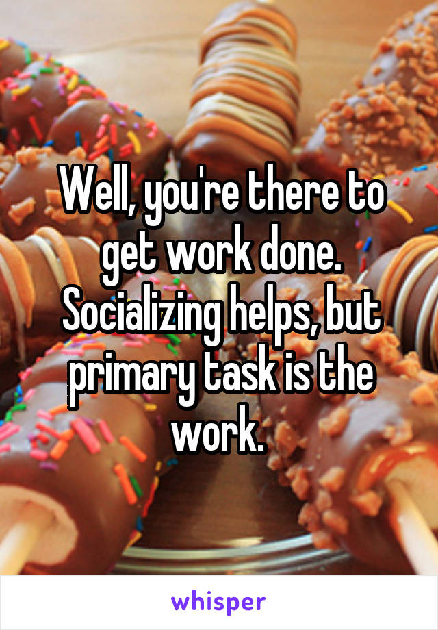 Well, you're there to get work done. Socializing helps, but primary task is the work. 