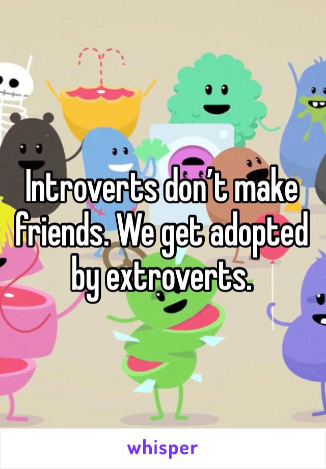 Introverts don’t make friends. We get adopted by extroverts.