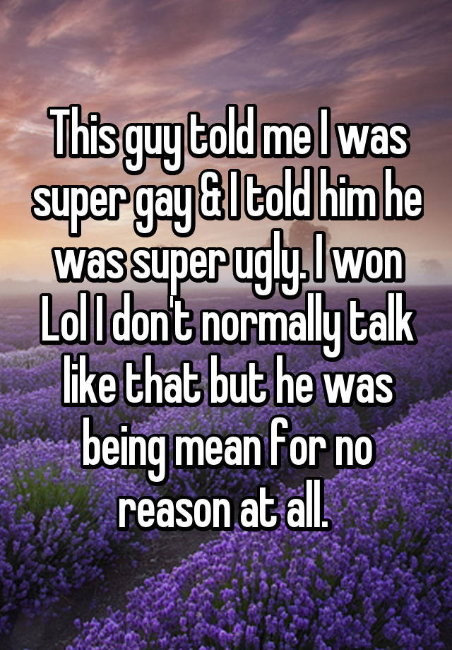 This guy told me I was super gay & I told him he was super ugly. I won Lol I don't normally talk like that but he was being mean for no reason at all. 