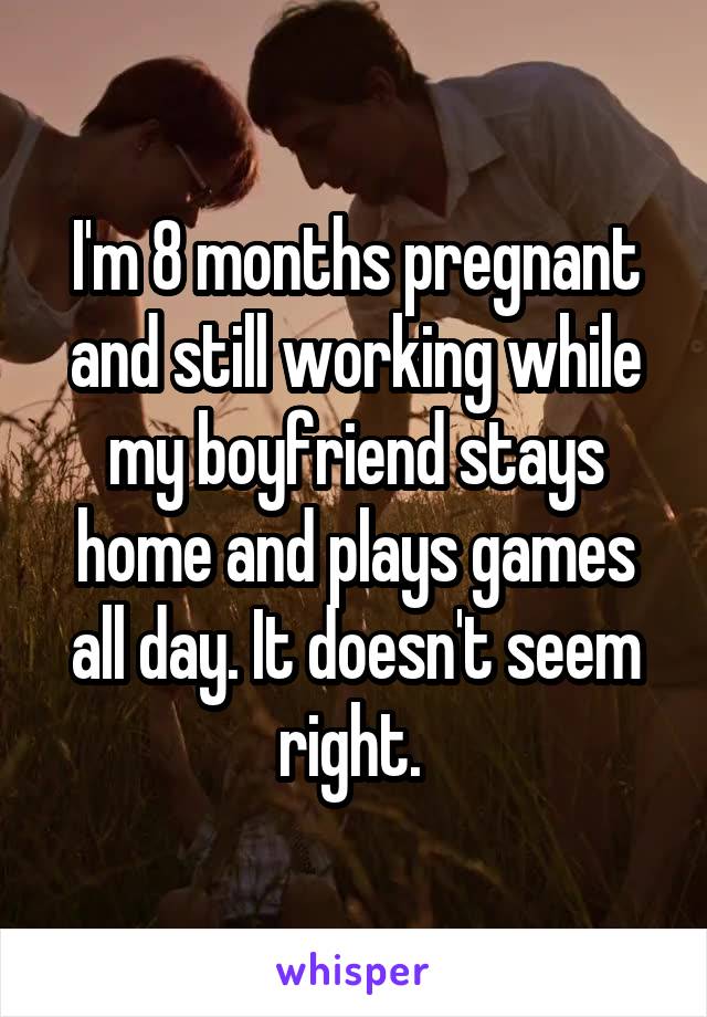 I'm 8 months pregnant and still working while my boyfriend stays home and plays games all day. It doesn't seem right. 