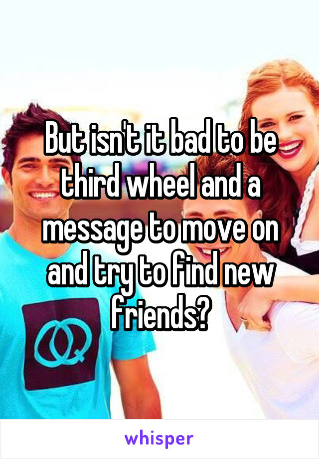 But isn't it bad to be third wheel and a message to move on and try to find new friends?