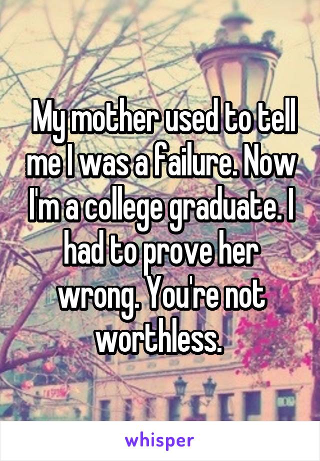  My mother used to tell me I was a failure. Now I'm a college graduate. I had to prove her wrong. You're not worthless. 