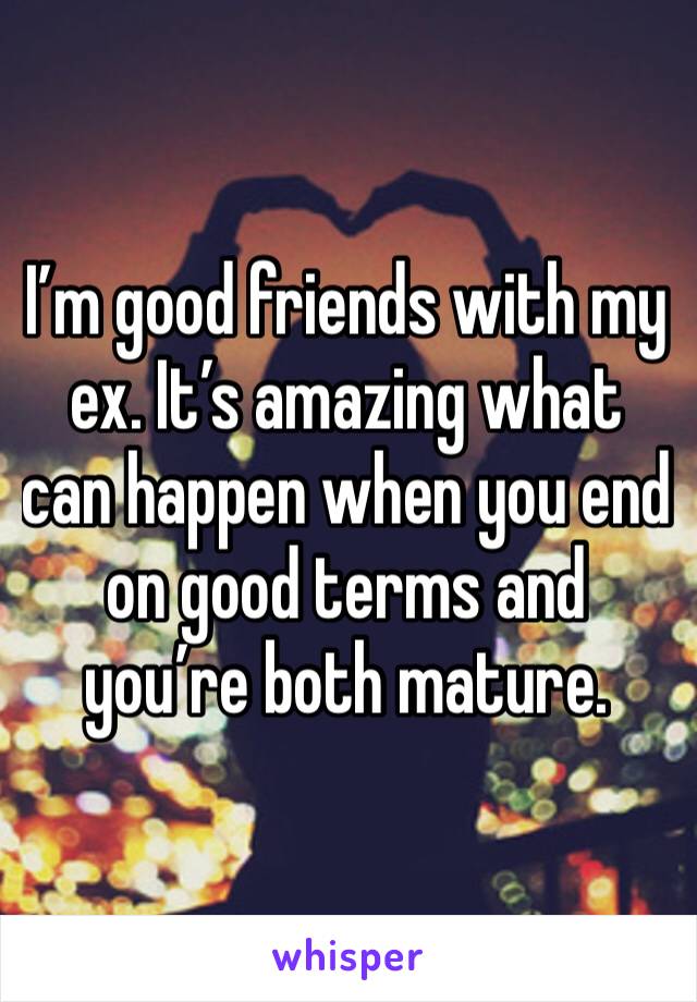 I’m good friends with my ex. It’s amazing what can happen when you end on good terms and you’re both mature. 