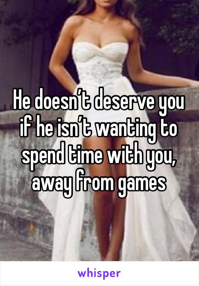 He doesn’t deserve you if he isn’t wanting to spend time with you, away from games