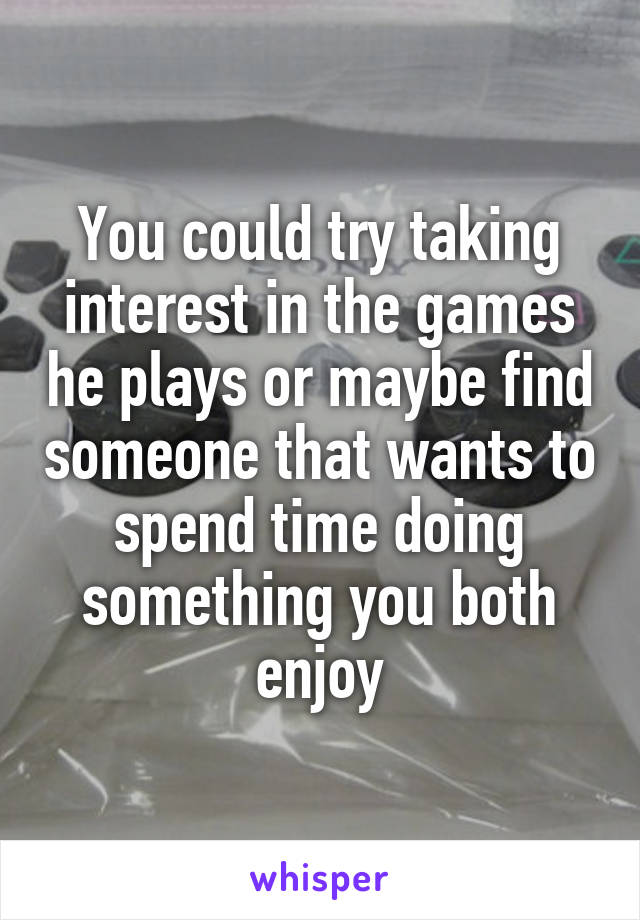 You could try taking interest in the games he plays or maybe find someone that wants to spend time doing something you both enjoy