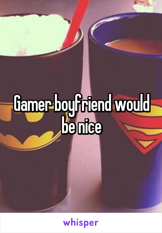 Gamer boyfriend would be nice