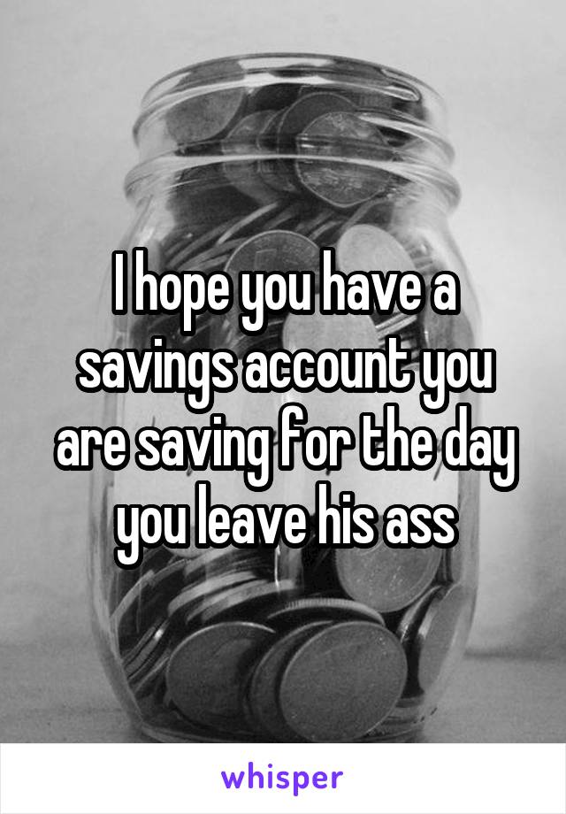 I hope you have a savings account you are saving for the day you leave his ass