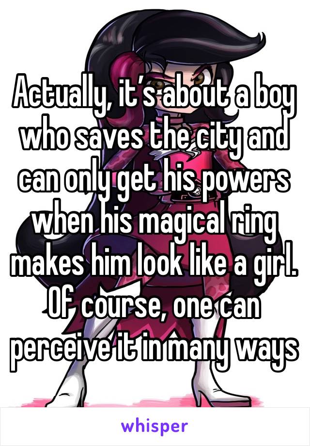 Actually, it’s about a boy who saves the city and can only get his powers when his magical ring makes him look like a girl. Of course, one can perceive it in many ways