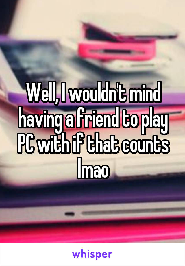 Well, I wouldn't mind having a friend to play PC with if that counts lmao