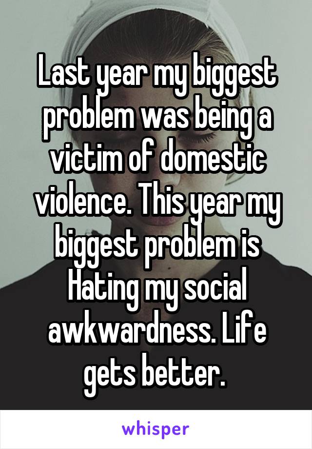 Last year my biggest problem was being a victim of domestic violence. This year my biggest problem is Hating my social awkwardness. Life gets better. 