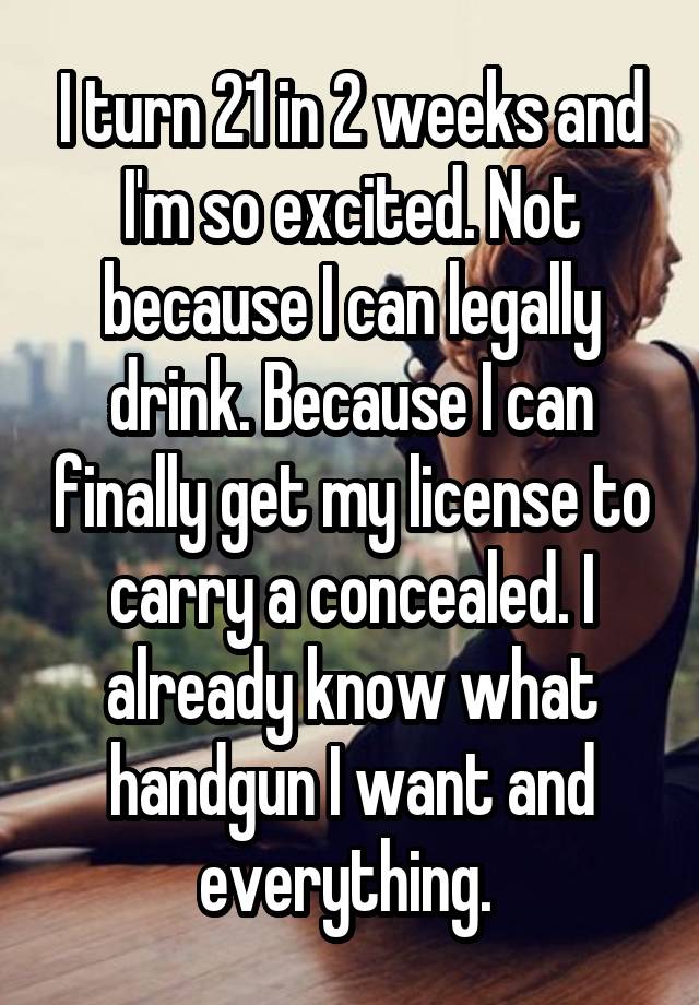 I turn 21 in 2 weeks and I'm so excited. Not because I can legally drink. Because I can finally get my license to carry a concealed. I already know what handgun I want and everything. 