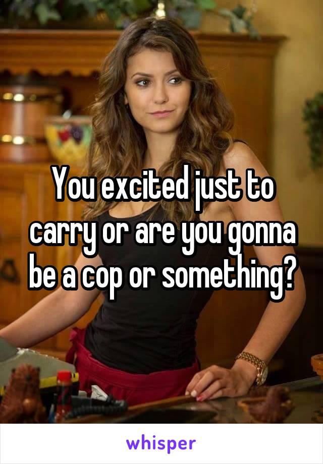 You excited just to carry or are you gonna be a cop or something?