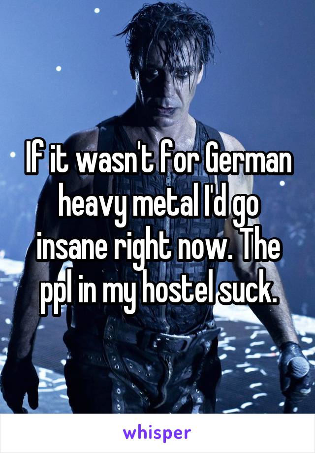 If it wasn't for German heavy metal I'd go insane right now. The ppl in my hostel suck.