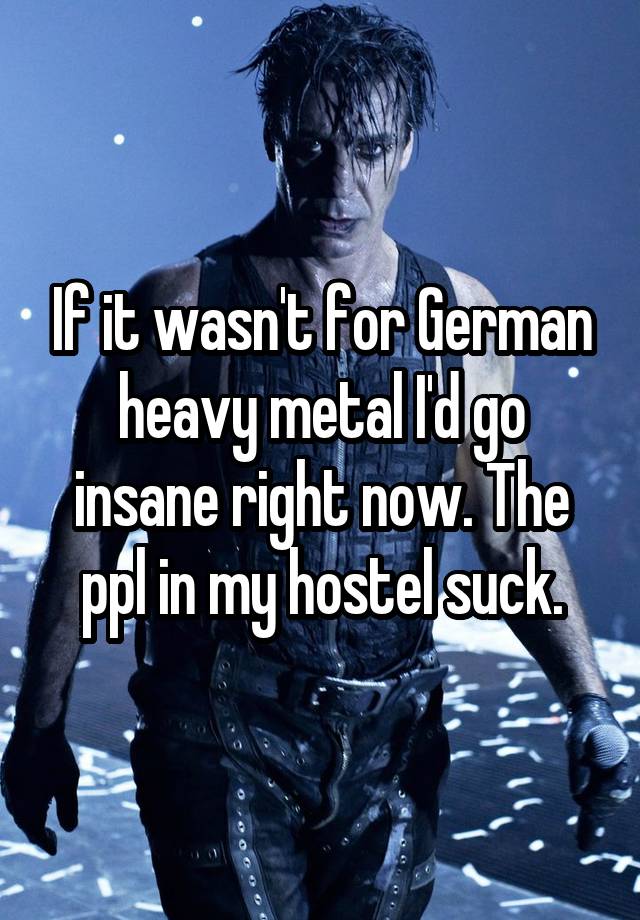 If it wasn't for German heavy metal I'd go insane right now. The ppl in my hostel suck.