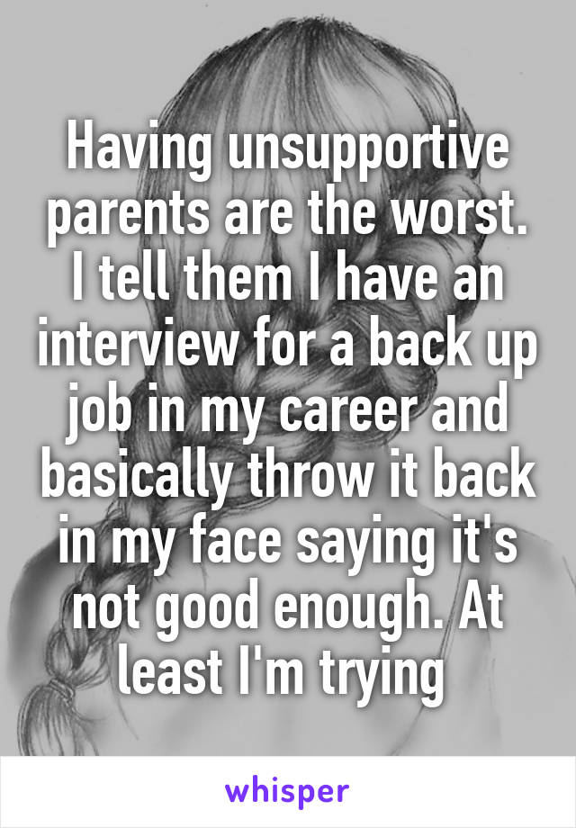 Having unsupportive parents are the worst. I tell them I have an interview for a back up job in my career and basically throw it back in my face saying it's not good enough. At least I'm trying 