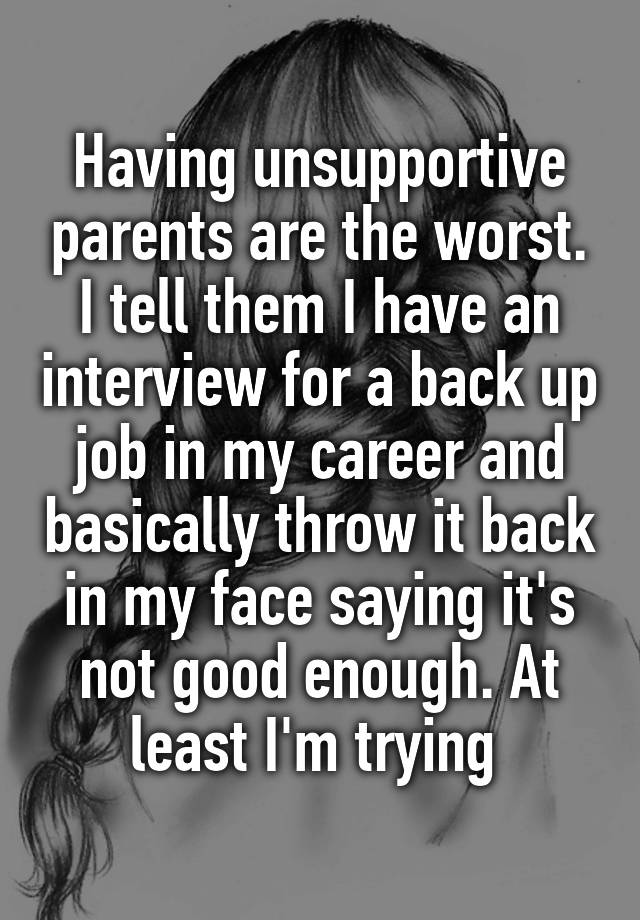 Having unsupportive parents are the worst. I tell them I have an interview for a back up job in my career and basically throw it back in my face saying it's not good enough. At least I'm trying 