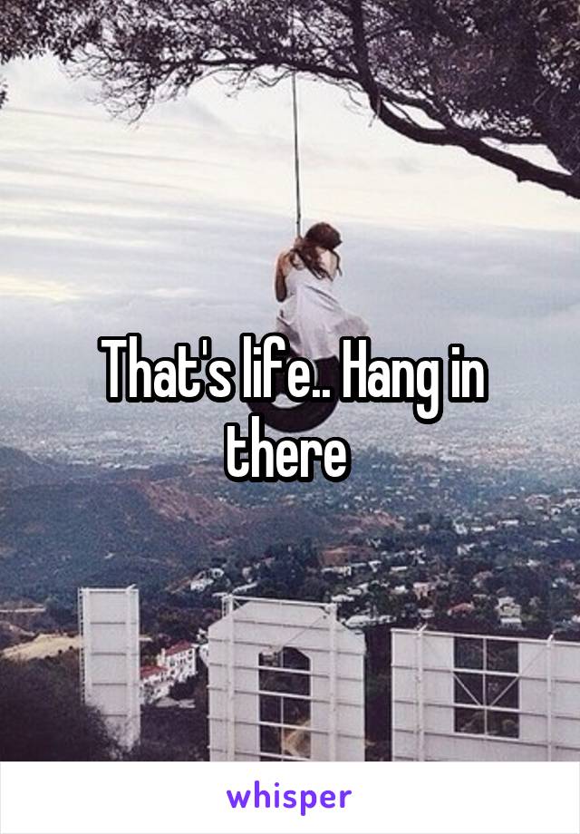 That's life.. Hang in there 