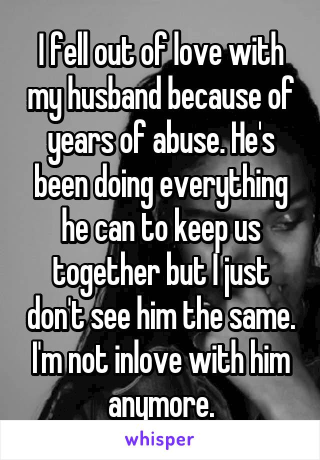I fell out of love with my husband because of years of abuse. He's been doing everything he can to keep us together but I just don't see him the same. I'm not inlove with him anymore.
