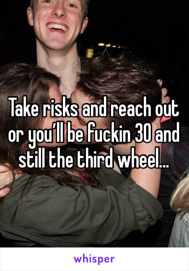 Take risks and reach out or you’ll be fuckin 30 and still the third wheel...