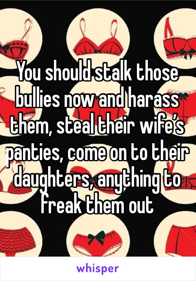 You should stalk those bullies now and harass them, steal their wife’s panties, come on to their daughters, anything to freak them out 