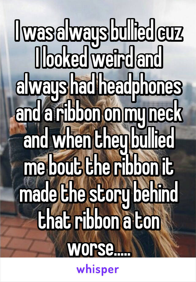 I was always bullied cuz I looked weird and always had headphones and a ribbon on my neck and when they bullied me bout the ribbon it made the story behind that ribbon a ton worse.....