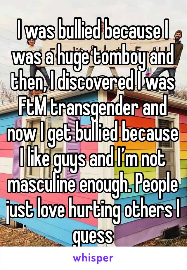 I was bullied because I was a huge tomboy and then, I discovered I was FtM transgender and now I get bullied because I like guys and I’m not masculine enough. People just love hurting others I guess