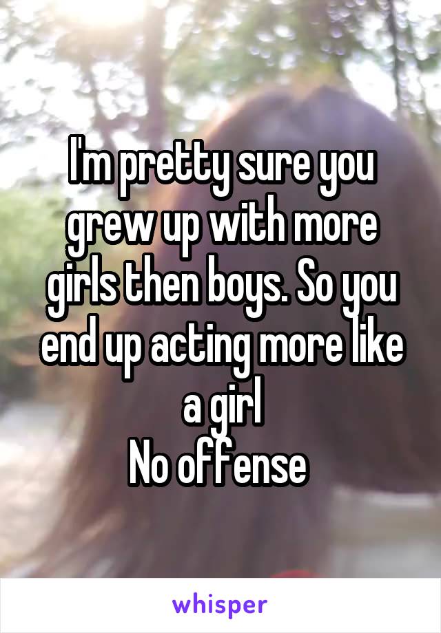 I'm pretty sure you grew up with more girls then boys. So you end up acting more like a girl
No offense 