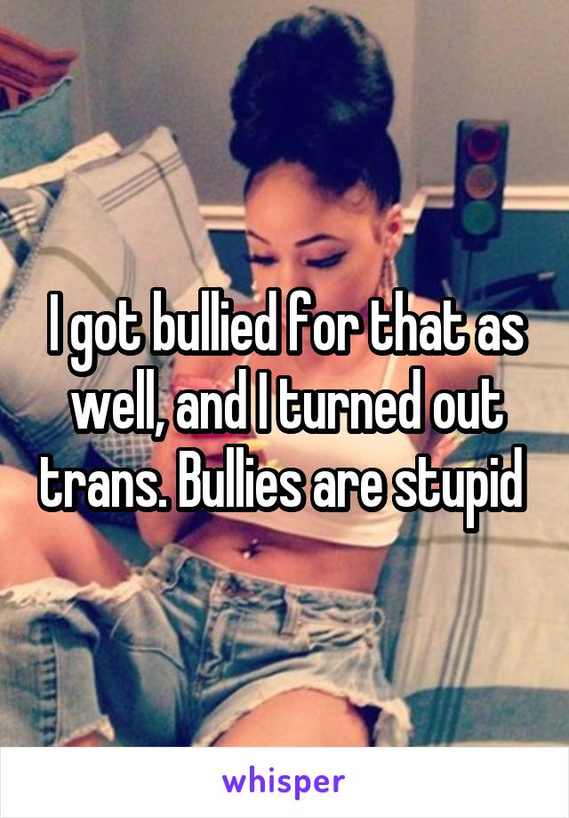 I got bullied for that as well, and I turned out trans. Bullies are stupid 