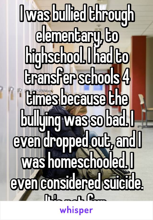 I was bullied through elementary, to highschool. I had to transfer schools 4 times because the bullying was so bad. I even dropped out, and I was homeschooled. I even considered suicide. It's not fun.