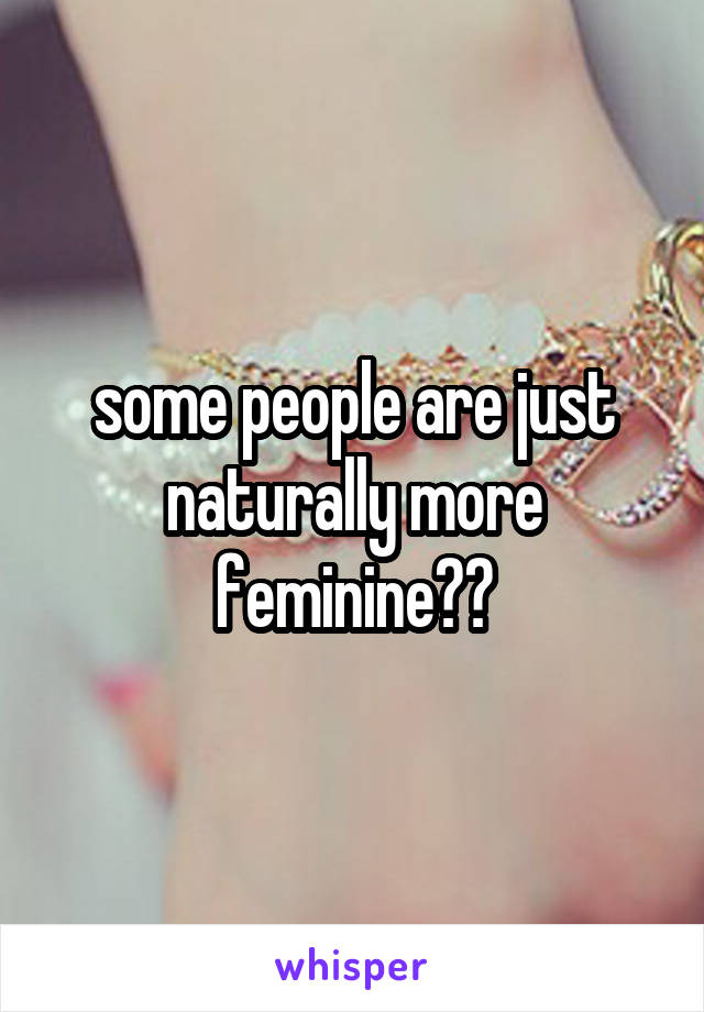 some people are just naturally more feminine??