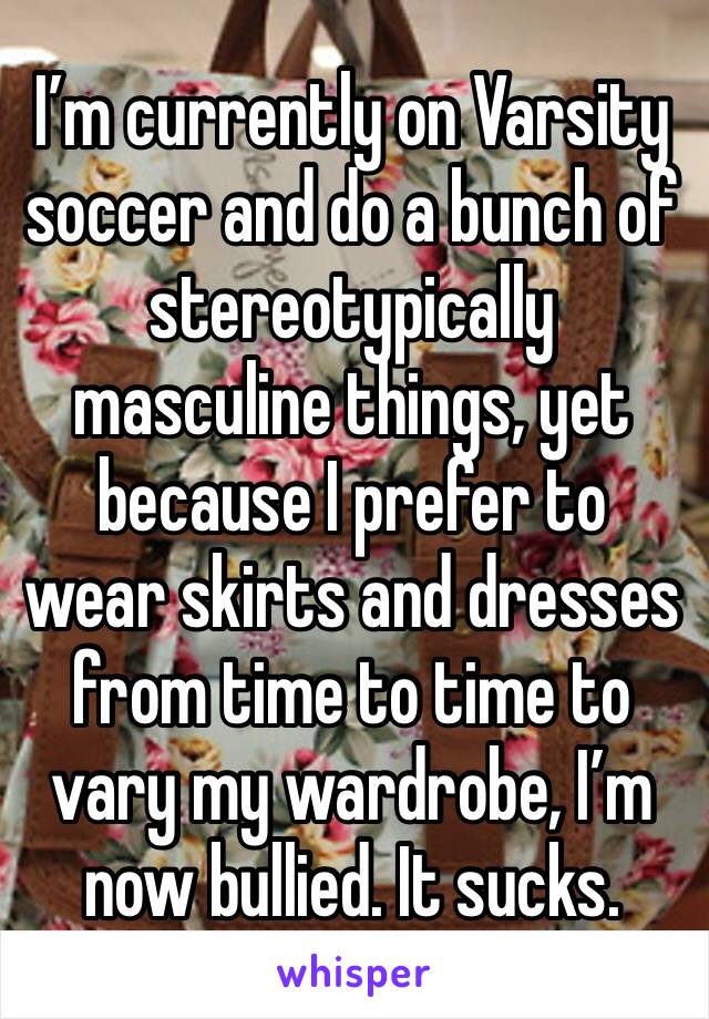 I’m currently on Varsity soccer and do a bunch of stereotypically masculine things, yet because I prefer to wear skirts and dresses from time to time to vary my wardrobe, I’m now bullied. It sucks.