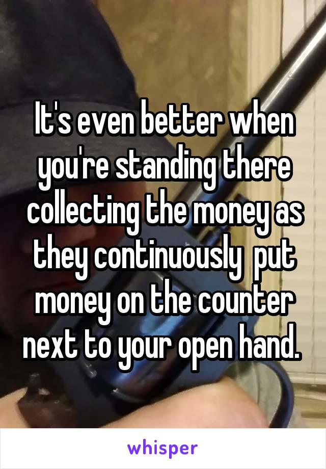 It's even better when you're standing there collecting the money as they continuously  put money on the counter next to your open hand. 