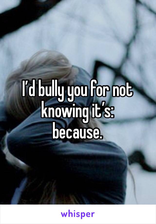 I’d bully you for not knowing it’s: 
because. 