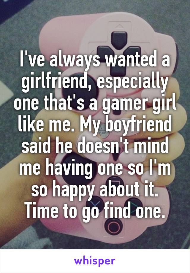 I've always wanted a girlfriend, especially one that's a gamer girl like me. My boyfriend said he doesn't mind me having one so I'm so happy about it. Time to go find one.