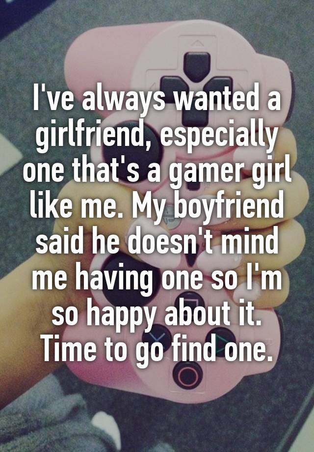 I've always wanted a girlfriend, especially one that's a gamer girl like me. My boyfriend said he doesn't mind me having one so I'm so happy about it. Time to go find one.