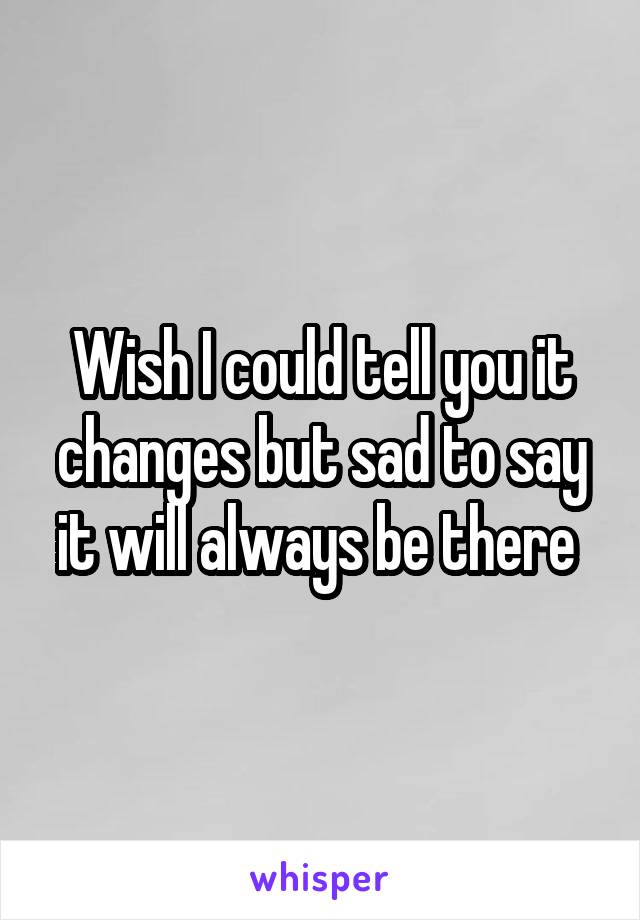 Wish I could tell you it changes but sad to say it will always be there 