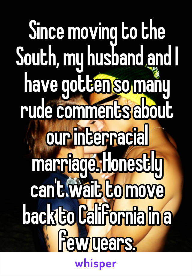 Since moving to the South, my husband and I have gotten so many rude comments about our interracial marriage. Honestly can't wait to move back to California in a few years.