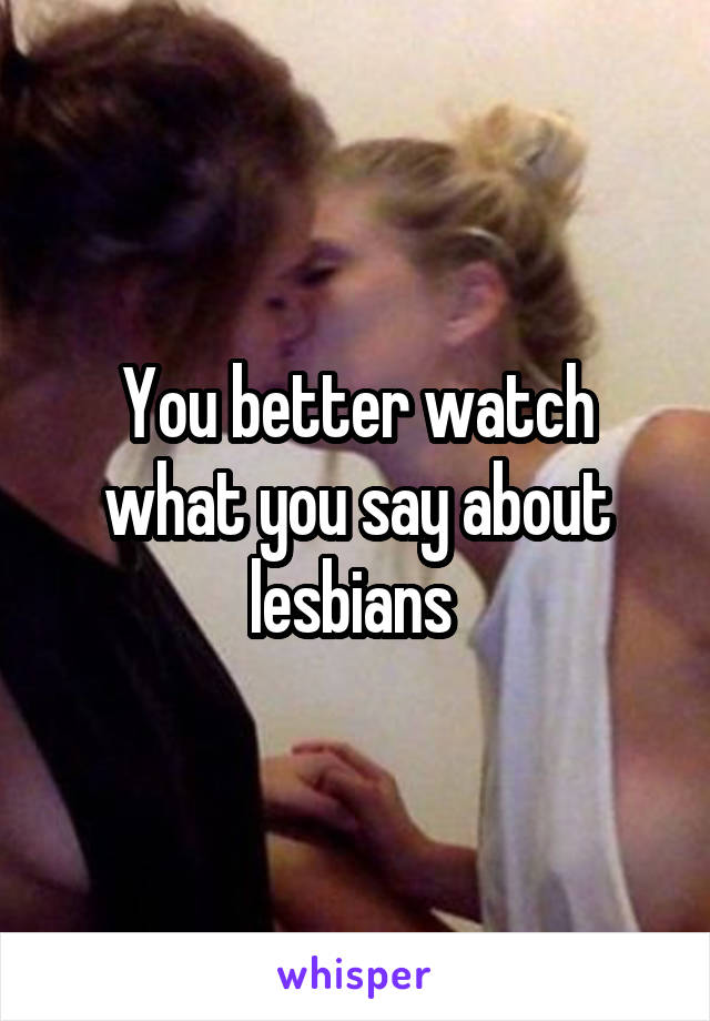 You better watch what you say about lesbians 