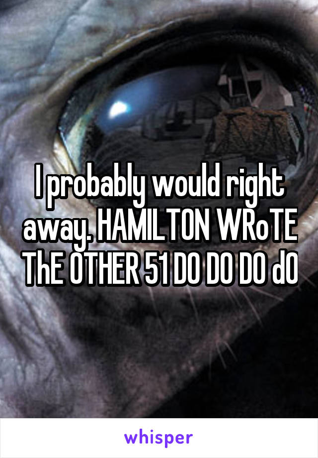 I probably would right away. HAMILTON WRoTE ThE OTHER 51 DO DO DO dO