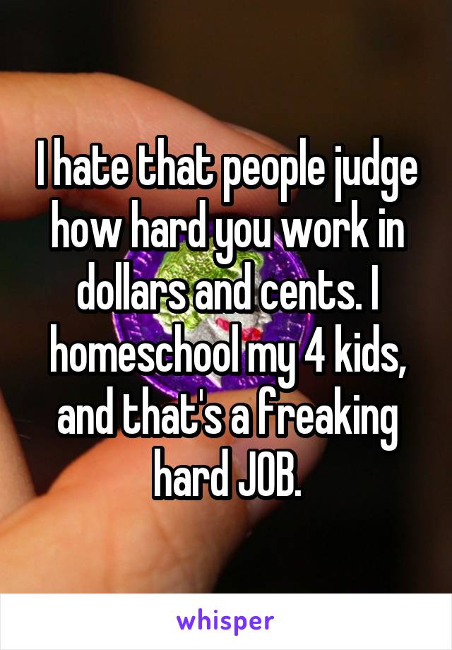 I hate that people judge how hard you work in dollars and cents. I homeschool my 4 kids, and that's a freaking hard JOB.