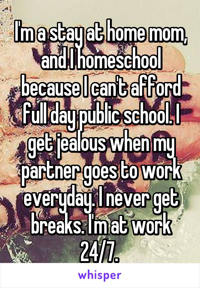 I'm a stay at home mom, and I homeschool because I can't afford full day public school. I get jealous when my partner goes to work everyday. I never get breaks. I'm at work 24/7. 