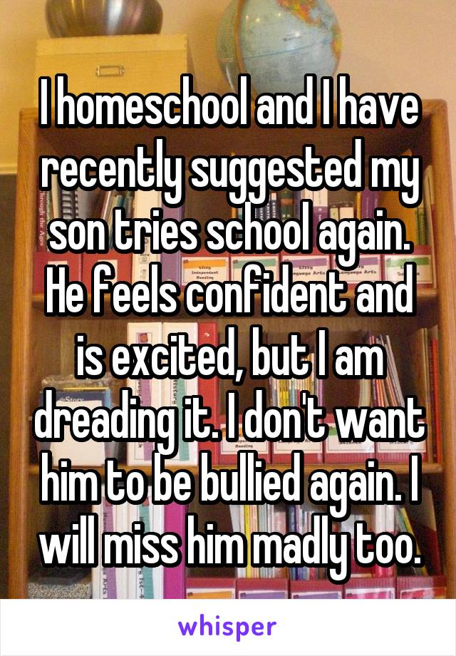 I homeschool and I have recently suggested my son tries school again. He feels confident and is excited, but I am dreading it. I don't want him to be bullied again. I will miss him madly too.