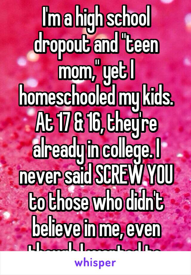 I'm a high school dropout and "teen mom," yet I homeschooled my kids. At 17 & 16, they're already in college. I never said SCREW YOU to those who didn't believe in me, even though I wanted to.