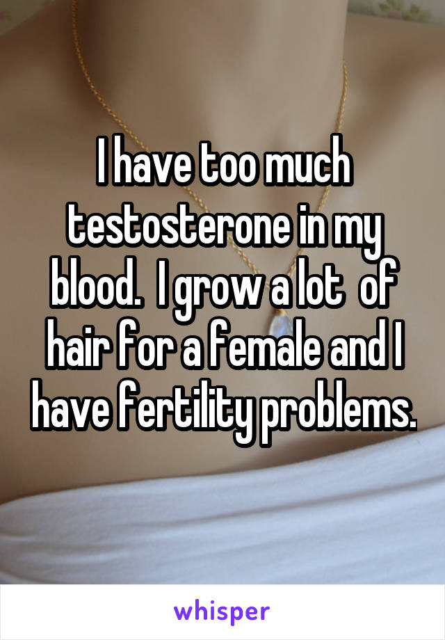 I have too much testosterone in my blood.  I grow a lot  of hair for a female and I have fertility problems.  