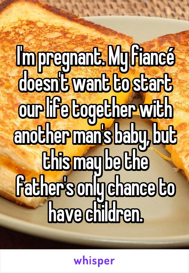 I'm pregnant. My fiancé doesn't want to start our life together with another man's baby, but this may be the father's only chance to have children.
