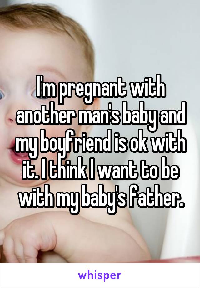 I'm pregnant with another man's baby and my boyfriend is ok with it. I think I want to be with my baby's father.