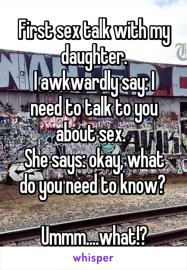 First sex talk with my daughter.
I awkwardly say: I need to talk to you about sex.  
She says: okay, what do you need to know? 

Ummm....what!?