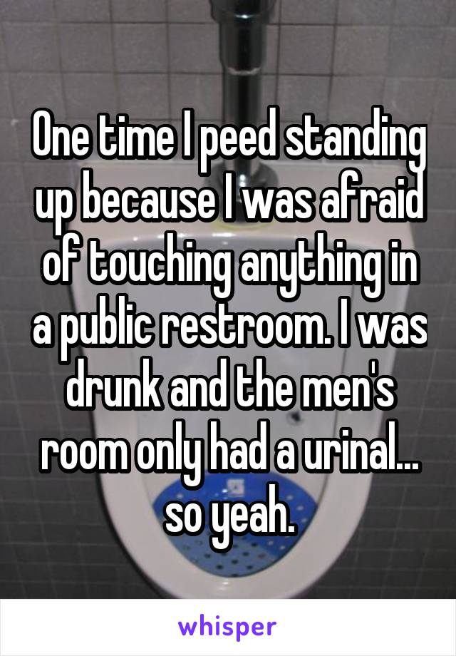 One time I peed standing up because I was afraid of touching anything in a public restroom. I was drunk and the men's room only had a urinal... so yeah.