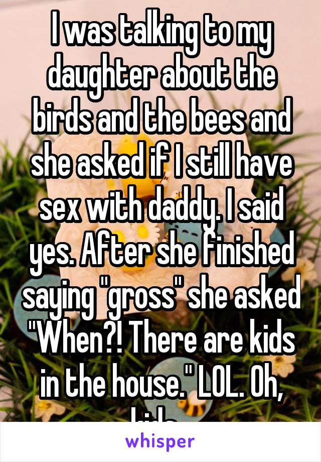 I was talking to my daughter about the birds and the bees and she asked if I still have sex with daddy. I said yes. After she finished saying "gross" she asked "When?! There are kids in the house." LOL. Oh, kids...