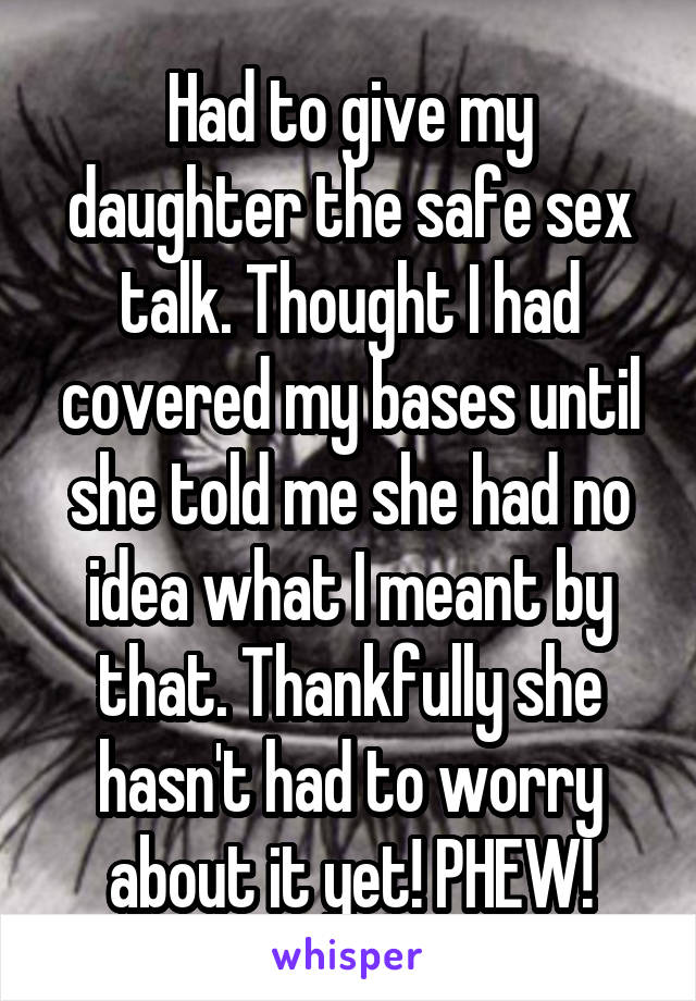 Had to give my daughter the safe sex talk. Thought I had covered my bases until she told me she had no idea what I meant by that. Thankfully she hasn't had to worry about it yet! PHEW!